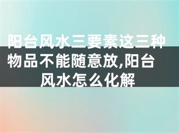阳台风水三要素这三种物品不能随意放,阳台风水怎么化解