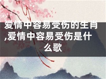 爱情中容易受伤的生肖,爱情中容易受伤是什么歌