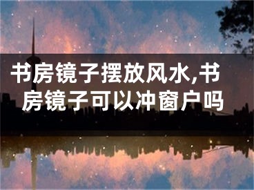 书房镜子摆放风水,书房镜子可以冲窗户吗