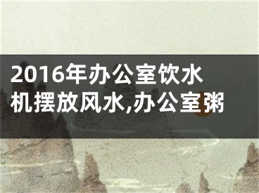 2016年办公室饮水机摆放风水,办公室粥