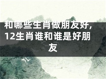 和哪些生肖做朋友好,12生肖谁和谁是好朋友
