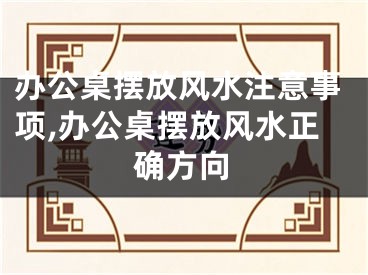 办公桌摆放风水注意事项,办公桌摆放风水正确方向