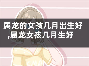 属龙的女孩几月出生好,属龙女孩几月生好