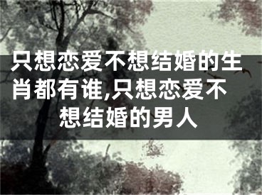 只想恋爱不想结婚的生肖都有谁,只想恋爱不想结婚的男人