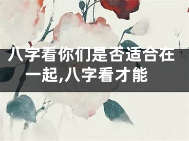八字看你们是否适合在一起,八字看才能