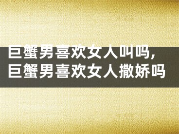 巨蟹男喜欢女人叫吗,巨蟹男喜欢女人撒娇吗