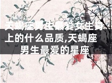 天蝎座男生最爱女生身上的什么品质,天蝎座男生最爱的星座