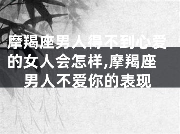 摩羯座男人得不到心爱的女人会怎样,摩羯座男人不爱你的表现