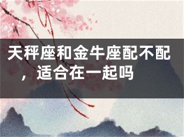 天秤座和金牛座配不配 ，适合在一起吗 