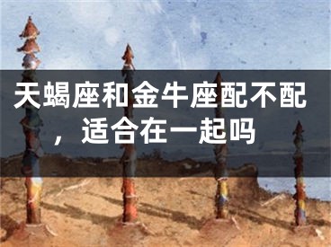 天蝎座和金牛座配不配 ，适合在一起吗