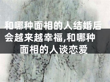 和哪种面相的人结婚后会越来越幸福,和哪种面相的人谈恋爱