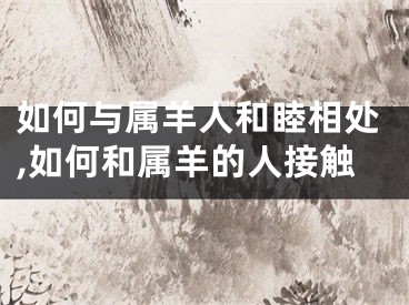 如何与属羊人和睦相处,如何和属羊的人接触