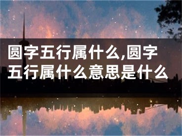 圆字五行属什么,圆字五行属什么意思是什么