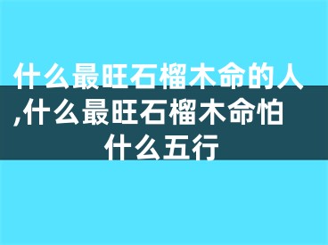 什么最旺石榴木命的人,什么最旺石榴木命怕什么五行