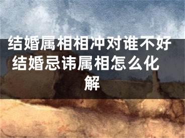 结婚属相相冲对谁不好 结婚忌讳属相怎么化解