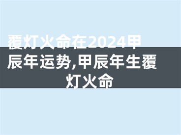 覆灯火命在2024甲辰年运势,甲辰年生覆灯火命