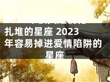 2023年秋天烂桃花扎堆的星座 2023年容易掉进爱情陷阱的星座