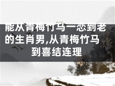 能从青梅竹马一恋到老的生肖男,从青梅竹马到喜结连理