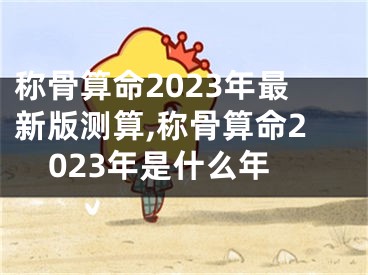 称骨算命2023年最新版测算,称骨算命2023年是什么年