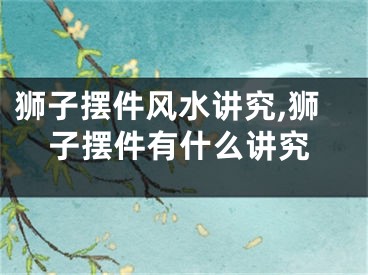 狮子摆件风水讲究,狮子摆件有什么讲究