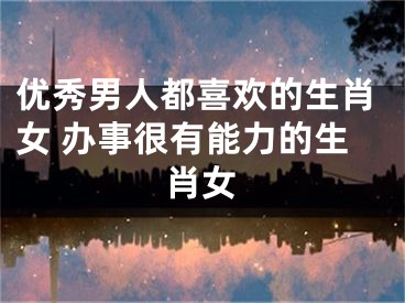 优秀男人都喜欢的生肖女 办事很有能力的生肖女