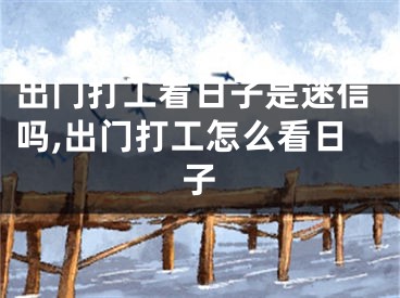 出门打工看日子是迷信吗,出门打工怎么看日子
