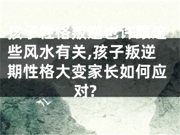 孩子性格叛逆也许跟这些风水有关,孩子叛逆期性格大变家长如何应对?