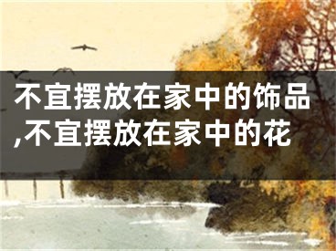 不宜摆放在家中的饰品,不宜摆放在家中的花