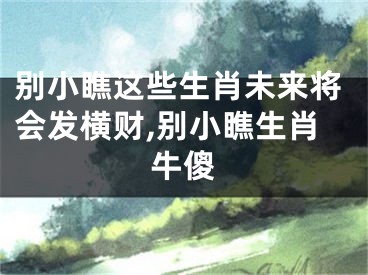 别小瞧这些生肖未来将会发横财,别小瞧生肖牛傻