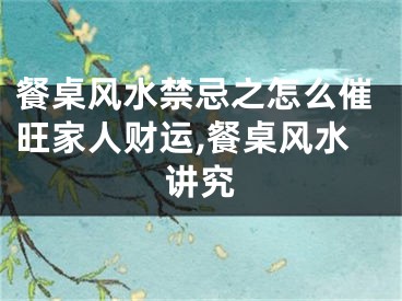 餐桌风水禁忌之怎么催旺家人财运,餐桌风水讲究