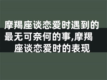 摩羯座谈恋爱时遇到的最无可奈何的事,摩羯座谈恋爱时的表现
