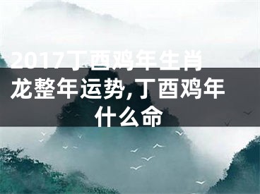 2017丁酉鸡年生肖龙整年运势,丁酉鸡年什么命