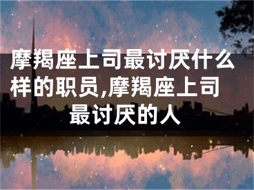 摩羯座上司最讨厌什么样的职员,摩羯座上司最讨厌的人