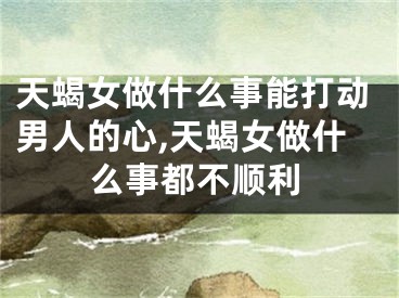 天蝎女做什么事能打动男人的心,天蝎女做什么事都不顺利