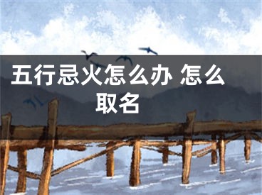 五行忌火怎么办 怎么取名 