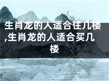 生肖龙的人适合住几楼,生肖龙的人适合买几楼