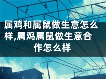 属鸡和属鼠做生意怎么样,属鸡属鼠做生意合作怎么样