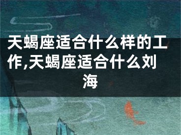 天蝎座适合什么样的工作,天蝎座适合什么刘海