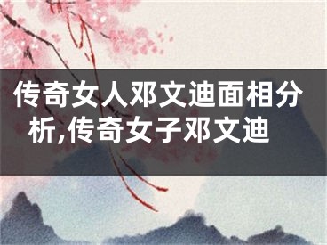 传奇女人邓文迪面相分析,传奇女子邓文迪