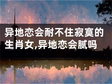 异地恋会耐不住寂寞的生肖女,异地恋会腻吗