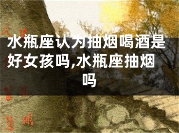 水瓶座认为抽烟喝酒是好女孩吗,水瓶座抽烟吗