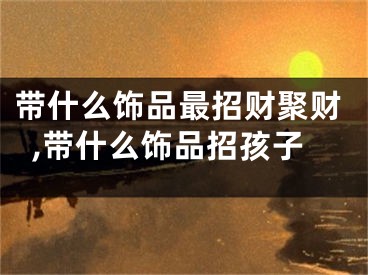 带什么饰品最招财聚财,带什么饰品招孩子