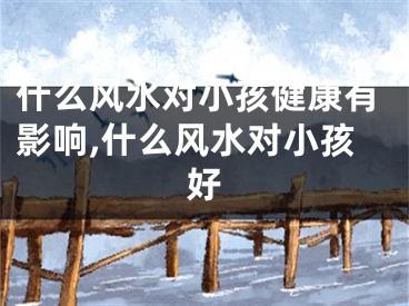什么风水对小孩健康有影响,什么风水对小孩好