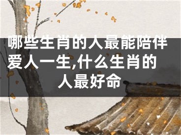 哪些生肖的人最能陪伴爱人一生,什么生肖的人最好命