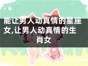 能让男人动真情的星座女,让男人动真情的生肖女