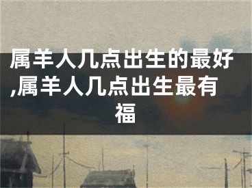 属羊人几点出生的最好,属羊人几点出生最有福