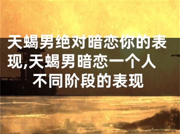 天蝎男绝对暗恋你的表现,天蝎男暗恋一个人不同阶段的表现