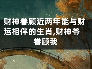 财神眷顾近两年能与财运相伴的生肖,财神爷眷顾我
