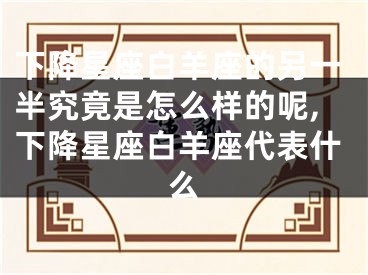 下降星座白羊座的另一半究竟是怎么样的呢,下降星座白羊座代表什么