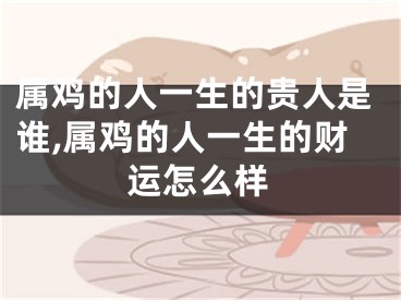 属鸡的人一生的贵人是谁,属鸡的人一生的财运怎么样